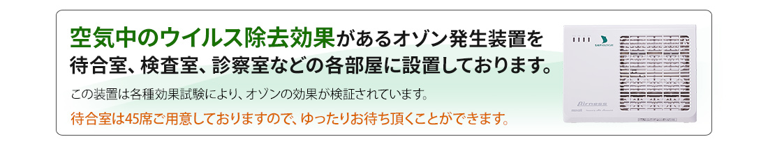 空気中のウイルス除去効果のあるオゾン発生装置を待合室、検査室、診察室などの各部屋に設置しております。